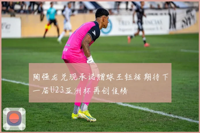 陶强龙兑现承诺赠球王钰栋期待下一届U23亚洲杯再创佳绩