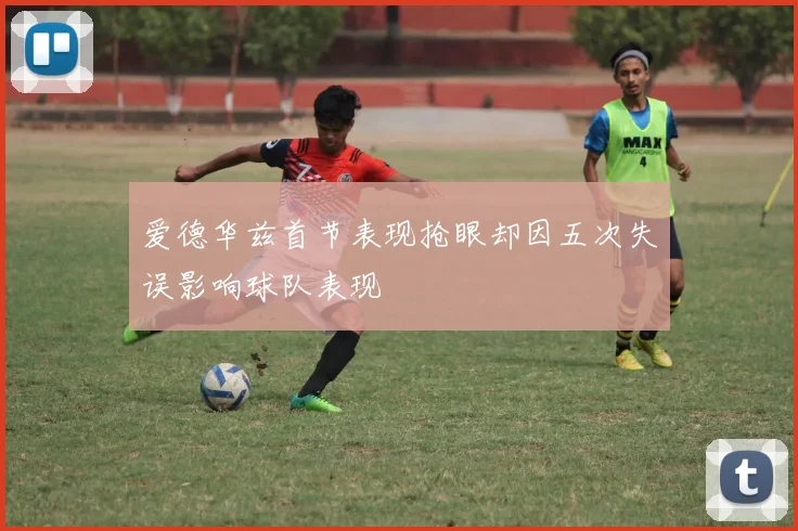 爱德华兹首节表现抢眼却因五次失误影响球队表现